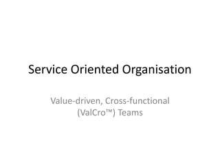 Service Oriented Organisation
Value-driven, Cross-functional
(ValCro™) Teams
 