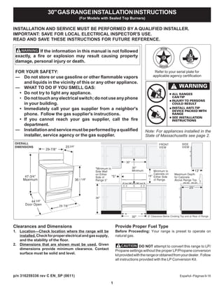 1
INSTALLATION AND SERVICE MUST BE PERFORMED BY A QUALIFIED INSTALLER.
IMPORTANT: SAVE FOR LOCAL ELECTRICAL INSPECTOR'S USE.
READ AND SAVE THESE INSTRUCTIONS FOR FUTURE REFERENCE.
Clearances and Dimensions
1. Location—Check location where the range will be
installed.Checkforproperelectricalandgassupply,
and the stability of the floor.
2. Dimensions that are shown must be used. Given
dimensions provide minimum clearance. Contact
surface must be solid and level.
Provide Proper Fuel Type
Before Proceeding: Your range is preset to operate on
natural gas.
DO NOT attempt to convert this range to LP/
Propane settings without the proper LP/Propane conversion
kitprovidedwiththerangeorobtainedfromyourdealer. Follow
all instructions provided with the LP Conversion Kit.
Español-Páginas9-16
30"GASRANGEINSTALLATIONINSTRUCTIONS
(For Models with Sealed Top Burners)
If the information in this manual is not followed
exactly, a fire or explosion may result causing property
damage, personal injury or death.
FOR YOUR SAFETY:
— Do not store or use gasoline or other flammable vapors
and liquids in the vicinity of this or any other appliance.
— WHAT TO DO IF YOU SMELL GAS:
• Do not try to light any appliance.
• Do not touch any electrical switch; do not use any phone
in your building.
• Immediately call your gas supplier from a neighbor's
phone. Follow the gas supplier's instructions.
• If you cannot reach your gas supplier, call the fire
department.
— Installationandservicemustbeperformedbyaqualified
installer, service agency or the gas supplier.
44 5/8"
Note: For appliances installed in the
State of Massachusetts see page 2.
Refer to your serial plate for
applicable agency certification
30"
p/n 316259336 rev C EN_SP (0611)
 