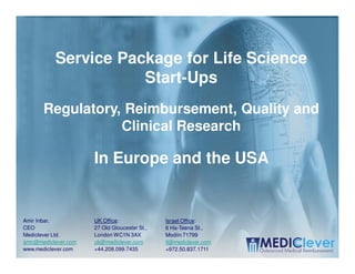Service Package for Life Science
                      Start-Ups
       Regulatory, Reimbursement, Quality and
                  Clinical Research

                      In Europe and the USA


Amir Inbar,           UK Office:               Israel Office:
CEO                   27 Old Gloucester St.,   6 Ha-Teena St.,
Mediclever Ltd.       London WC1N 3AX          Modiin 71799
amir@mediclever.com   uk@mediclever.com        il@mediclever.com
www.mediclever.com    +44.208.099.7435         +972.50.837.1711
                                                                   1/16
 