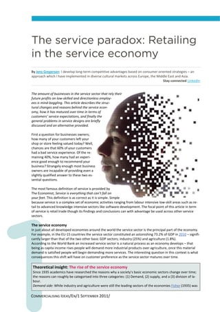 The service paradox: Retailing
in the service economy
By Jens Gregersen: I develop long‐term competitive advantages based on consumer oriented strategies – an 
approach which I have implemented in diverse cultural markets across Europe, the Middle East and Asia. 
                                                                                    Stay connected LinkedIn  


The amount of businesses in the service sector that rely their 
future profits on low‐skilled and directionless employ‐
ees is mind‐boggling. This article describes the struc‐
tural changes and reasons behind the service econ‐
omy, how it has matured over time in terms of 
customers’ service expectations, and finally the 
general problems in service designs are briefly 
discussed and an alternative provided. 
 
First a question for businesses owners; 
how many of your customers left your 
shop or store feeling valued today? Well, 
chances are that 60% of your customers 
had a bad service experience. Of the re‐
maining 40%, how many had an experi‐
ence good enough to recommend your 
business? Strangely enough most business 
owners are incapable of providing even a 
slightly qualified answer to these two es‐
sential questions.  
 
The most famous definition of service is provided by 
The Economist; Service is everything that can’t fall on 
your feet. This definition is as correct as it is simple. Simple 
because service is a complex set of economic activities ranging from labour intensive low‐skill areas such as re‐
tail to advanced knowledge intensive sectors like software development. The focal point of this article in term 
of service is retail trade though its findings and conclusions can with advantage be used across other service 
sectors. 
 
The service economy 
In just about all developed economies around the world the service sector is the principal part of the economy. 
For example, in the EU‐15 countries the service sector constituted an astonishing 73.2% of GDP in 2010 – signifi‐
cantly larger than that of the two other basic GDP sectors; industry (25%) and agriculture (1.8%). 
According to the World Bank an increased service sector is a natural process as an economy develops – that 
being as capita income rises people will demand more industrial products over agriculture, once this material 
demand is satisfied people will begin demanding more services. The interesting question in this context is what 
consequences this shift will have on customer preference as the service sector matures over time. 

 Theoretical insight: The rise of the service economy 
Since 1935 academics have researched the reasons why a society’s basic economic sectors change over time; 
the reasons can roughly be categorised into three categories: (1) Demand, (2) supply, and a (3) division of la‐
bour.  
Demand side: While industry and agriculture were still the leading sectors of the economies Fisher (1935) was 

COMMERCIALISING IDEAS/EN/1 SEPTEMBER 2011/ 
 