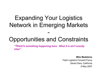 Expanding Your Logistics Network in Emerging Markets -Opportunities and Constraints “There's something happening here.  What it is ain't exactly  clear” Mike Madeleine Flash Logistics Forward Focus Santa Clara, California 6 May 2007 
