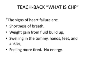 TEACH-BACK “WHAT IS CHF”
“The signs of heart failure are:
• Shortness of breath,
• Weight gain from fluid build up,
• Swelling in the tummy, hands, feet, and
ankles,
• Feeling more tired. No energy.
 