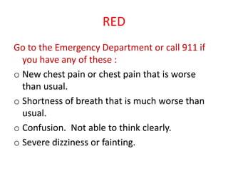 RED
Go to the Emergency Department or call 911 if
you have any of these :
o New chest pain or chest pain that is worse
than usual.
o Shortness of breath that is much worse than
usual.
o Confusion. Not able to think clearly.
o Severe dizziness or fainting.
 