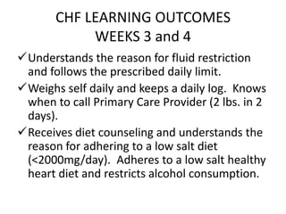 CHF LEARNING OUTCOMES
WEEKS 3 and 4
Understands the reason for fluid restriction
and follows the prescribed daily limit.
Weighs self daily and keeps a daily log. Knows
when to call Primary Care Provider (2 lbs. in 2
days).
Receives diet counseling and understands the
reason for adhering to a low salt diet
(<2000mg/day). Adheres to a low salt healthy
heart diet and restricts alcohol consumption.
 