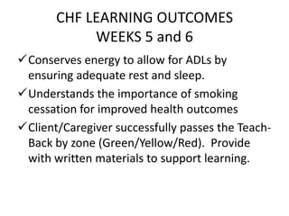 CHF LEARNING OUTCOMES
WEEKS 5 and 6
Conserves energy to allow for ADLs by
ensuring adequate rest and sleep.
Understands the importance of smoking
cessation for improved health outcomes
Client/Caregiver successfully passes the Teach-
Back by zone (Green/Yellow/Red). Provide
with written materials to support learning.
 