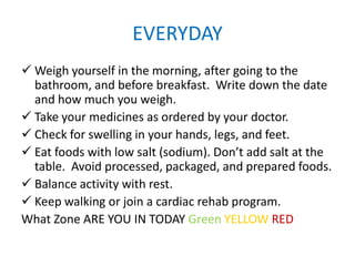 EVERYDAY
 Weigh yourself in the morning, after going to the
bathroom, and before breakfast. Write down the date
and how much you weigh.
 Take your medicines as ordered by your doctor.
 Check for swelling in your hands, legs, and feet.
 Eat foods with low salt (sodium). Don’t add salt at the
table. Avoid processed, packaged, and prepared foods.
 Balance activity with rest.
 Keep walking or join a cardiac rehab program.
What Zone ARE YOU IN TODAY Green YELLOW RED
 