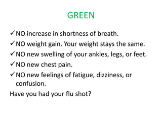 GREEN
NO increase in shortness of breath.
NO weight gain. Your weight stays the same.
NO new swelling of your ankles, legs, or feet.
NO new chest pain.
NO new feelings of fatigue, dizziness, or
confusion.
Have you had your flu shot?
 