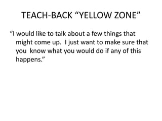 TEACH-BACK “YELLOW ZONE”
“I would like to talk about a few things that
might come up. I just want to make sure that
you know what you would do if any of this
happens.”
 