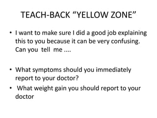 TEACH-BACK “YELLOW ZONE”
• I want to make sure I did a good job explaining
this to you because it can be very confusing.
Can you tell me ....
• What symptoms should you immediately
report to your doctor?
• What weight gain you should report to your
doctor
 
