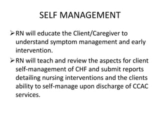 SELF MANAGEMENT
RN will educate the Client/Caregiver to
understand symptom management and early
intervention.
RN will teach and review the aspects for client
self-management of CHF and submit reports
detailing nursing interventions and the clients
ability to self-manage upon discharge of CCAC
services.
 