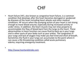CHF
• Heart failure (HF), also known as congestive heart failure, is a common
condition that develops after the heart becomes damaged or weakened
by diseases of the heart including heart attacks and other medical
conditions. HF occurs when the pumping action of your heart is not strong
enough to move blood around, especially during increased activity or
under stress. In addition, the heart muscle may not relax properly to
accommodate the flow of blood back from the lungs to the heart. These
abnormalities in heart function can cause fluid to back up in your lungs
and in other parts of your body such as your ankles. The congestion in
your lungs and lack of oxygen may make you feel tired and short of breath.
Sometimes the fluid in your lungs can accumulate to the point where it
can cause a life-threatening condition called acute pulmonary
edema, requiring emergency treatment.
•
http://www.heartandstroke.com
 
