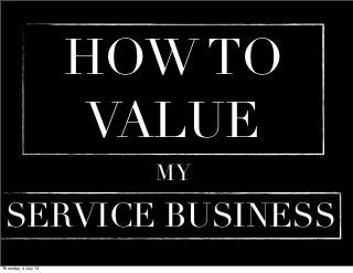 VALUING AND SELLING A SERVICE BUSINESS
What is Service Business?
By deﬁnition it just
provides services
It	
  doesn't	
  
manufacture	
  a	
  product	
  
sell	
  a	
  product	
  import,	
  
distribute,	
  or	
  
wholesale	
  a	
  product
Types of Service Providing
Business
Accounting and legal practice Consultancy, coaching and
advisory businesses
Businesses that service
equipment cars or aircraft
etc.
Business that service IT,
Educational, Sport etc
Thursday, 20 June 13
 