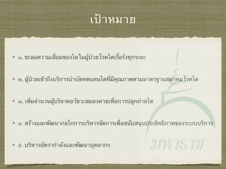 เป้าหมาย
๑. ชะลอความเสื่อมของไตในผู้ป่วยโรคไตเรื้อรังทุกระยะ
๒. ผู้ป่วยเข้าถึงบริการบําบัดทดแทนไตที่มีคุณภาพตามมาตรฐานสมาคมโรคไต
๓. เพิ่มจํานวนผู้บริจาคอวัยวะสมองตายเพื่อการปลูกถ่ายไต
๔. สร้างและพัฒนากลไกการบริหารจัดการเพื่อสนับสนุนประสิทธิภาพของระบบบริการ
๕. บริหารอัตรากําลังและพัฒนาบุคลากร
 