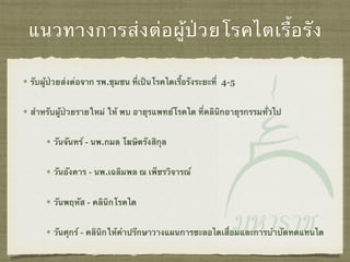 แนวทางการส่งต่อผู้ป่วยโรคไตเรื้อรัง
รับผู้ป่วยส่งต่อจาก รพ.ชุมชน ที่เป็นโรคไตเรื้อรังระยะที่ 4-5
สำหรับผู้ป่วยรายใหม่ ให้ พบ อายุรแพทย์โรคไต ที่คลินิกอายุรกรรมทั่วไป
วันจันทร์ - นพ.กมล โฆษิตรังสิกุล
วันอังคาร - นพ.เฉลิมพล ณ เพ็ชรวิจารณ์
วันพฤหัส - คลินิกโรคไต
วันศุกร์ - คลินิกให้คำปรึกษาวางแผนการชะลอไตเสื่อมและการบำบัดทดแทนไต
 