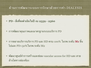 ด้านการพัฒนาระบบการรักษาด้วยการทำ DIALYSIS
PD - สิ่งที่จะดำเนินในปี งบ 2559 - 2560
การพัฒนาคุณภาพและมาตรฐานระบบบริการ PD
การขยายบริการบริการ PD และ HD ครบ 100% ในรพ.ระดับ M1 ขึ้น
ไปและ PD>50%ในรพ.ระดับ M2
พัฒนาศูนย์ทําการสร้างและซ่อม vascular access for HD และ สาย
ล้างไตทางช่องท้อง
 
