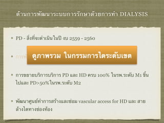 ด้านการพัฒนาระบบการรักษาด้วยการทำ DIALYSIS
PD - สิ่งที่จะดำเนินในปี งบ 2559 - 2560
การพัฒนาคุณภาพและมาตรฐานระบบบริการ PD
การขยายบริการบริการ PD และ HD ครบ 100% ในรพ.ระดับ M1 ขึ้น
ไปและ PD>50%ในรพ.ระดับ M2
พัฒนาศูนย์ทําการสร้างและซ่อม vascular access for HD และ สาย
ล้างไตทางช่องท้อง
ดูภาพรวม ในกรรมการไตระดับเขต
 