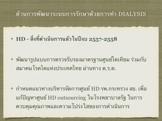 ด้านการพัฒนาระบบการรักษาด้วยการทำ DIALYSIS
HD - สิ่งที่ดำเนินการแล้วในปีงบ 2557-2558
พัฒนารูปแบบการตรวจรับรองมาตรฐานศูนย์ไตเทียม ร่วมกับ
สมาคมโรคไตแห่งประเทศไทย ผ่านทาง ต.ร.ต.
กำหนดแนวทางบริหารจัดการศูนย์ HD รพ.กระทรวง สธ. เพื่อ
แก้ปัญหาศูนย์ HD outsourcing ในโรงพยาบาลรัฐ ในการ
ควบคุมคุณภาพและความโปร่งใสของการดำเนินการ
 