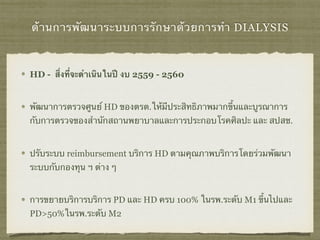 ด้านการพัฒนาระบบการรักษาด้วยการทำ DIALYSIS
HD - สิ่งที่จะดำเนินในปี งบ 2559 - 2560
พัฒนาการตรวจศูนย์ HD ของตรต.ให้มีประสิทธิภาพมากขึ้นและบูรณาการ
กับการตรวจของสำนักสถานพยาบาลและการประกอบโรคศิลปะ และ สปสช.
ปรับระบบ reimbursement บริการ HD ตามคุณภาพบริการโดยร่วมพัฒนา
ระบบกับกองทุน ฯ ต่าง ๆ
การขยายบริการบริการ PD และ HD ครบ 100% ในรพ.ระดับ M1 ขึ้นไปและ
PD>50%ในรพ.ระดับ M2
 