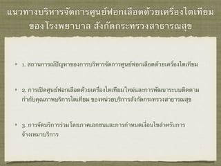 แนวทางบริหารจัดการศูนย์ฟอกเลือดด้วยเครื่องไตเทียม
ของโรงพยาบาล สังกัดกระทรวงสาธารณสุข
1. สถานการณ์ปัญหาของการบริหารจัดการศูนย์ฟอกเลือดด้วยเครื่องไตเทียม
2. การเปิดศูนย์ฟอกเลือดด้วยเครื่องไตเทียมใหม่และการพัฒนาระบบติดตาม
กํากับคุณภาพบริการไตเทียม ของหน่วยบริการสังกัดกระทรวงสาธารณสุข
3. การจัดบริการร่วมโดยภาคเอกชนและการกําหนดเงื่อนไขสําหรับการ
จ้างเหมาบริการ
 
