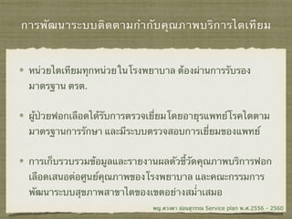 การพัฒนาระบบติดตามกำกับคุณภาพบริการไตเทียม
หน่วยไตเทียมทุกหน่วยในโรงพยาบาล ต้องผ่านการรับรอง
มาตรฐาน ตรต.
ผู้ป่วยฟอกเลือดได้รับการตรวจเยี่ยมโดยอายุรแพทย์โรคไตตาม
มาตรฐานการรักษา และมีระบบตรวจสอบการเยี่ยมของแพทย์
การเก็บรวบรวมข้อมูลและรายงานผลตัวชี้วัดคุณภาพบริการฟอก
เลือดเสนอต่อศูนย์คุณภาพของโรงพยาบาล และคณะกรรมการ
พัฒนาระบบสุขภาพสาขาไตของเขตอย่างสม่ำเสมอ
พญ.ดวงตา อ่อนสุวรรณ Service plan พ.ศ.2556 - 2560
 