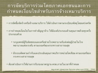 การจัดบริการร่วมโดยภาคเอกชนและการ
กำหนดเงื่อนไขสำหรับการจ้างเหมาบริการ
การจัดซื้อจัดจ้างหรือจ้างเหมาบริการ ให้ดำเนินการตามระเบียบพัสดุโดยเคร่งครัด
การกำหนดเงื่อนไขในการทำสัญญาจ้าง ให้มีองค์ประกอบด้านคุณภาพด้วยทุกครั้ง
ประกอบด้วย
ระบุแพทย์ผู้รับผิดชอบและเครือข่ายโรงพยาบาลรับส่งต่อผู้ป่วยในโรง
พยาบาลแต่ละระดับ ตามเกณฑ์ของกระทรวงสาธารณสุข
มีระบบติดตามกำกับและประเมินคุณภาพบริการหน่วยไตเทียม ตามเกณฑ์ของ
กระทรวงสาธารณสุข
ต้องดำเนินการให้ผ่านการรับรองมาตรฐาน ตรต.ภายในเวลาที่กำหนด
พญ.ดวงตา อ่อนสุวรรณ Service plan พ.ศ.2556 - 2560
 