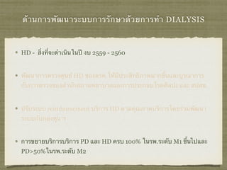 ด้านการพัฒนาระบบการรักษาด้วยการทำ DIALYSIS
HD - สิ่งที่จะดำเนินในปี งบ 2559 - 2560
พัฒนาการตรวจศูนย์ HD ของตรต.ให้มีประสิทธิภาพมากขึ้นและบูรณาการ
กับการตรวจของสำนักสถานพยาบาลและการประกอบโรคศิลปะ และ สปสช.
ปรับระบบ reimbursement บริการ HD ตามคุณภาพบริการโดยร่วมพัฒนา
ระบบกับกองทุน ฯ
การขยายบริการบริการ PD และ HD ครบ 100% ในรพ.ระดับ M1 ขึ้นไปและ
PD>50%ในรพ.ระดับ M2
 