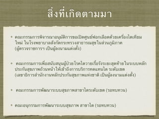 สิ่งที่เกิดตามมา
คณะกรรมการพิจารณาอนุมัติการขอเปิดศูนย์ฟอกเลือดด้วยเครื่องไตเทียม
ใหม่ ในโรงพยาบาลสังกัดกระทรวงสาธารณสุขในส่วนภูมิภาค
(ผู้ตรวจราชการฯ เป็นผู้ลงนามแต่งตั้ง)
คณะกรรมการเพื่อสนับสนุนผู้ป่วยโรคไตวายเรื้อรังระยะสุดท้ายในระบบหลัก
ประกันสุขภาพถ้วนหน้าให้เข้าถึงการบริการทดแทนไต ระดับเขต
(เลขาธิการสำนักงานหลักประกันสุขภาพแห่งชาติ เป็นผู้ลงนามแต่งตั้ง)
คณะกรรมการพัฒนาระบบสุขภาพสาขาไตระดับเขต (รอทบทวน)
คณะอนุกรรมการพัฒนาระบบสุขภาพ สาขาไต (รอทบทวน)
 