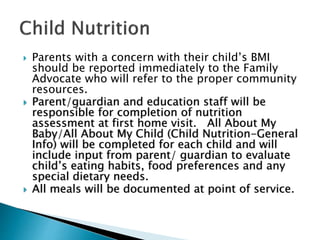  Parents with a concern with their child’s BMI
should be reported immediately to the Family
Advocate who will refer to the proper community
resources.
 Parent/guardian and education staff will be
responsible for completion of nutrition
assessment at first home visit. All About My
Baby/All About My Child (Child Nutrition-General
Info) will be completed for each child and will
include input from parent/ guardian to evaluate
child’s eating habits, food preferences and any
special dietary needs.
 All meals will be documented at point of service.
 