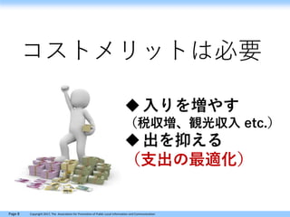 Page 8 Copyright 2017, The Association for Promotion of Public Local Information and Communication
コストメリットは必要
入りを増やす
（税収増、観光収入 etc.）
出を抑える
（支出の最適化）
 