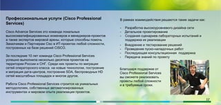 Профессиональные услуги (Cisco Professional
Services)
Cisco Advance Services это команда локальных
высококвалифицированных инженеров и менеджеров-проектов
а также экспертов мировой арены, которые способны помочь
Заказчикам и Партнерам Cisc в ИТ-проектах любой сложности,
построенных на базе решений CISCO.
За последние 10 лет команда Cisco Professional Services
успешно выполнила несколько десятков проектов на
территории России и СНГ. Среди них проекты по миграции
сетей операторского класса на новые технологии, построение
и миграция дата-центров, построение SDA, беспроводных HD
сетей масштабных площадок и многое другое.
Работа Cisco Professional Services строится на уникальных
методологиях, собственных автоматизированных
инструментах и мировом опыте реализации проектов.
В рамках взаимодействия решаются такие задачи как:
- Разработка высокоуровневого дизайна сети
- Детальное проектирование
- Создания сценариев лабораторных испытаний и
поддержка их реализации
- Внедрение и тестирование решений
- Проведение пуско-наладочных работ
- Последующая консультационная поддержка
- Передача знаний по проекту
Благодаря поддержке от
Cisco Professional Services
вы сможете реализовать
проекты любой сложности
и в требуемые сроки.
12
 
