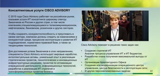 Консалтинговые услуги CISCO ADVISORY
С 2015 года Cisco Advisory работает на российском рынке,
оказывая услуги ИТ консалтинга широкому спектру
Заказчиков из России и других стран, в том числе
компаниям,специализирующимся в телекоммуникационном,
нефтегазовом, банковском, розничном и других секторах.
Чтобы сохранять конкурентоспособность и преуспевать в
своем секторе, компании должны следить за изменениями в
конкурентной среде, процессом эксплуатации и развития ИТ
подразделения, нормативно-правовой базе, а также за
тенденциями технологий.
Для достижения успеха Заказчиков в этих направлениях,
специалисты Cisco Advisory используют мировые наработки,
интеллектуальные активы, уникальный опыт в реализации
стратегических проектов, технологических и инновационных
инфраструктурных решениях, проектов по оптимизации
операционной деятельности, информационных технологий,
разработке и реализации ИТ стратегий и
трансформационных проектов бизнеса.
.
Cisco Advisory поможет в решении таких задач как:
• Создание стратегий ИТ
Анализе процесса управления ИТ и ИТ бюджетом;
• Разработке плана получения максимальной выгоды от
ИТ
• Организации Архитектурного Офиса
• Создание или модернизации операционного центра
управления, центра безопасности и эксплуатации сети;
• И других персонализированных задачах 13
 