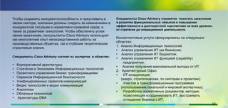 Чтобы сохранять конкурентоспособность и преуспевать в
своем секторе, компании должны следить за изменениями в
конкурентной ситуации и нормативно-правовой среде, а
также за развитием технологий. Чтобы обеспечить успех
своим заказчикам, консультанты Cisco Advisory используют
как многолетний опыт непосредственной работы на
производственных объектах, так и глубокие теоретические
отраслевые знания.
Специалисты Cisco Advisory состоят из экспертов в областях:
• Корпоративной архитектуры
• Стратегии и Экономике Информационных технологий
• Проектного управления бизнес трансформациями
• Сервисов Информационной безопасности
• Унифицированных сервисов коммуникаций
• Видео технологий и видео коммуникаций
• Аналитики
• Облачных технологий
• Архитектуры DNA
Специалисты Cisco Advisory cтремятся помогать заказчикам
в развитии функциональных навыков и повышении
эффективности в долгосрочной перспективе на всех уровнях,
от стратегии до операционной деятельности.
Консалтинговые услуги сфокусированы на следующих
областях:
1. Анализ Информационных технологий:
• Анализ управления ИТ как бизнесом;
• Анализ управления ИТ бюджетом;
• Анализ управления ИТ функцией (capability)
предприятия;
• Анализ получения максимальной выгоды от ИТ.
2. Архитектурный Офис:
• ИТ координация;
(макро, стратегическая, по секторам и проектам);
• Участие в трансформационных программах
(использование локальной и мировой экспертизы);
• Разработка нормативных документов, методик,
позволяющих координировать ИТ, выстраивать
отношения бизнеса с ИТ.
14
 