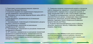 3. Подготовка к использованию внешних сервисов
(Outsourcing, Managed Services);
4. Стратегия создания или модернизация операционного
центра управления и эксплуатации сети;
5. Экономика сети на основе моделей бизнес кейса (NPV &
ROI) и ТСО сети;
6. Трансформация, направленная на оптимизацию
OPEX/CAPEX;
7. Трансформация, позволяющая оптимизировать ресурсы
бизнеса с учетом его размера;
8. Трансформация, нацеленная на реализацию
разработанной ИТ стратегии;
9. Трансформация, нацеленная на улучшение показателей
непрерывности бизнеса;
10. ИТ стратегия, направленная на улучшение показателей
динамичности развития бизнеса, показателей качества
обслуживания и показателей инновационного развития
компании; Создание модели внутреннего взаиморасчета
(charge back model);
11. Совершенствование операционной модели и процессов
работы предприятия, связанных с мониторингом сетевых
ресурсов (ЦУС), выводом новых продуктов на рынок, а
также процессами Order to cash, Fault to Repair и другими;
12. Разработка инновационных стратегий, связанных с
анализом больших данных, внедрением новых современных
виртуальных технологий, включая Software Defined
Networks, Application Centric Infrastructure Enablement
Dynamic Security and Policy;
13. И другие персонализированные услуги в областях
облачных технологий, Security, Collaboration, Mobility,
Analytics, Data Center.
Консультанты Cisco Advisory всегда смогут предложить
заказчику оптимальное решение проблемы с высоким
экономическим эффектом за короткий срок и применением
современных инновационных технологий.
15
 