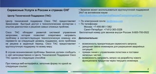 Сервисные Услуги в России и странах СНГ
Центр Технической Поддержки (ТАС)
Центр технической поддержки Cisco TAC предоставляет
Заказчикам быстрый доступ к технологическим экспертам с
опытом диагностики и решения самых сложных проблем.
Cisco TAC обладает развитой системой управления
запросами, которая позволяет оперативно направить
проблему в соответствующую технологическую команду или
перевести на следующий уровень поддержки, если проблема
не решена в заданный период. Cisco TAC предоставляет
круглосуточную поддержку по всему миру.
В случае возникновения проблемы Заказчик должен сообщить
о ней непосредственно в Центр Технической Поддержки Cisco
TAC одним из следующих способов:
При помощи веб-интерфейса, заполнив форму по одной из
следующих ссылок:
• Заказчик может воспользоваться круглосуточной поддержкой
24х7 на английском языке
https://tools.cisco.com/ServiceRequestTool/scm/mgmt/Case
• По электронной почте: tac@cisco.com
• По телефонам:
Москва: +7-495-961-1382
Санкт-Петербург: +7-812-363-3328
Бесплатный номер для звонков внутри России: 8-800-700-0522
Дополнительно:
• возможность приоритезации сервисного запроса;
• дежурная смена инженеров для разрешения аварийных
ситуаций;
• прямая линия с управлением логистики и поставки
запасных частей;
• возможность направить запрос на разработку нового
функционала продуктов через текущего инженера.
3
 