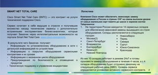 SMART NET TOTAL CARE
Cisco Smart Net Total Care (SNTC) — это контракт на услуги
технической поддержки Cisco.
Cервис сочетает в себе ведущие в отрасли и получившие
множество наград технические сервисы с дополнительно
встроенными инструментами бизнес-аналитики, которые
получает Заказчик через интеллектуальные возможности на
портале Smart Net Total Care www.cisco.com/go/sntc
В результате чего Заказчик получает:
- Информацию по установленному оборудованию в сети с
детальной информацией по устройствам
- Информацию о покрытии оборудования сервисными
контрактами и их срокам
- Информацию о жизненном цикле оборудования
- Предупреждения по безопасности и оповещения о
продуктах
- Техническую поддержку и управление инцидентами
Логистика
Компания Cisco может обеспечить авансовую замену
оборудования в России и странах СНГ на самом высоком уровне
от самых маленьких карт памяти до шасси и экранов систем
Telepresence:
1. На территории России находится 14 сервисных складов
для обеспечения авансовой замены вышедшего из строя
оборудования. Склады располагаются в следующих
городах:
 Москва(2)
 Санкт-Петербург
 Владивосток
 Екатеринбург
 Казань(2)
 Нижний Новгород
Из них 10 складов работают в режиме 24х7 и готовы
произвести замену оборудования в течение 4 часов, а с 4
складов оборудование будет отгружено заказчику на
следующий рабочий день (NBD). Уровень сервиса
определяется условиями активного сервисного контракта. 4
 Новосибирск
 Пермь
 Самара
 Сургут
 Южно-Сахалинск
 Краснодар
 