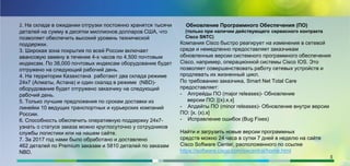 2. На складе в ожидании отгрузки постоянно хранятся тысячи
деталей на сумму в десятки миллионов долларов США, что
позволяет обеспечить высокий уровень технической
поддержки.
3. Широкая зона покрытия по всей России включает
авансовую замену в течение 4-х часов по 4,500 почтовым
индексам. По 38,000 почтовых индексам оборудование будет
отгружено на следующий рабочий день.
4. На территории Казахстана работают два склада режиме
24х7 (Алматы, Астана) и один скалад в режиме (NBD)-
оборудование будет отгружено заказчику на следующий
рабочий день.
5. Только лучшие предложения по срокам доставки из
линейки 10 ведущих транспортных и курьерских компаний
России.
6. Способность обеспечить оперативную поддержку 24х7-
узнать о статусе заказа можно круглосуточно у сотрудников
службы логистики или на нашем сайте.
7. За 2017 год нами было обработано и доставлено
462 деталей по Premium заказам и 5810 деталей по заказам
NBD.
Обновление Программного Обеспечения (ПО)
(только при наличии действующего сервисного контракта
Cisco SNTC)
Компания Cisco быстро реагирует на изменения в сетевой
среде и немедленно предоставляет заказчикам
обновленные версии системного программного обеспечения
Cisco, например, операционной системы Cisco IOS. Это
позволяет совершенствовать работу сетевых устройств и
продлевать их жизненный цикл.
По требованию заказчика, Smart Net Total Care
предоставляет:
- Апгрейды ПО (major releases)- Обновление
версии ПО: [(x).x.x]
- Апдейты ПО (minor releases)- Обновление внутри версии
ПО: [x. (x).x]
- Исправление ошибок (Bug Fixes)
Найти и загрузить новые версии программных
средств можно 24 часа в сутки 7 дней в неделю на сайте
Cisco Software Center, расположенного по ссылке
https://software.cisco.com/swcentral/home.html
5
 