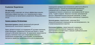 Customer Experience
TS Advantage
Данная услуга позволяет не только эффективно решать
проблемы инфраструктуры, но и предпринимать меры,
направленные на проактивное управление оборудованием и
сетью.
Уровни сервиса TS Advantage:
Бронзовый уровень-самый начальный для данной
премиальной технической поддержки.
Здесь делается акцент на поддержке ИТ-активов компании,
инвентаризации, управлении контрактной базой, а также
помощи в обучении персонала. За заказчиком закрепляются
ресурсы компании Cisco для оперативной помощи в
управлении инцидентами, эскалациями, отслеживании
прогресса сервисных запросов вплоть до их разрешения.
сокращению времени восстановления работоспособности
инфраструктуры. Группа высококвалифицированных
специалистов по сетевым технологиям, оказывает
поддержку в поиске и устранении неисправностей 24 часа в
сутки, 7 дней в неделю. Заказчик получает расширенный
доступ к образовательным ресурсам компании, а также
консультативную и аналитическую инженерную поддержку.
Золотой уровень предполагает наличиие SLA,
предусматривающих сокращение как запланированного, так
и незапланированного простоя.
Платиновый уровень- самый верхний в иерархии
премиальной технической поддеркжи, может быть
адаптирован в соответствии с самыми требовательными
пожеланиями заказчика.
7
 