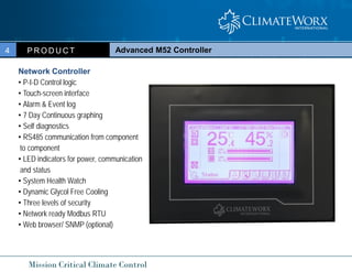 Mission Critical Climate Control
Advanced M52 Controller
P R O D U C T
4
Network Controller
• P-I-D Control logic
• Touch-screen interface
• Alarm & Event log
• 7 Day Continuous graphing
• Self diagnostics
• RS485 communication from component
to component
• LED indicators for power, communication
and status
• System Health Watch
• Dynamic Glycol Free Cooling
• Three levels of security
• Network ready Modbus RTU
• Web browser/ SNMP (optional)
 