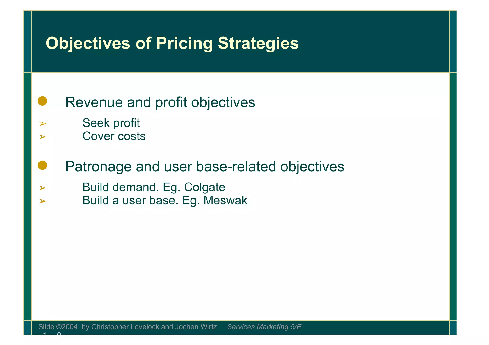 Loading…
Slide ©2004 by Christopher Lovelock and Jochen Wirtz Services Marketing 5/E
1 - 0
Objectives of Pricing Strategies
● Revenue and profit objectives
➢ Seek profit
➢ Cover costs
● Patronage and user base-related objectives
➢ Build demand. Eg. Colgate
➢ Build a user base. Eg. Meswak
 