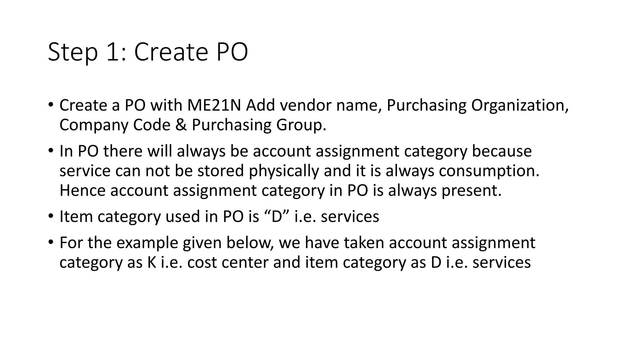 Step 1: Create PO
• Create a PO with ME21N Add vendor name, Purchasing Organization,
Company Code & Purchasing Group.
• In PO there will always be account assignment category because
service can not be stored physically and it is always consumption.
Hence account assignment category in PO is always present.
• Item category used in PO is “D” i.e. services
• For the example given below, we have taken account assignment
category as K i.e. cost center and item category as D i.e. services
 