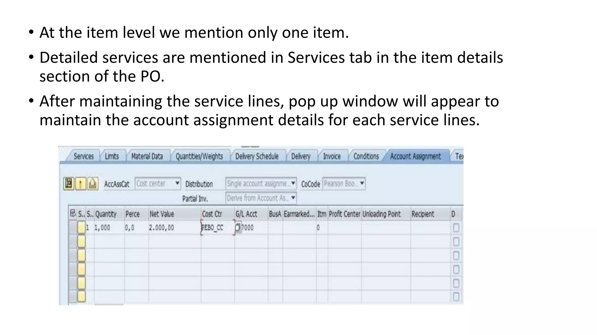 • At the item level we mention only one item.
• Detailed services are mentioned in Services tab in the item details
section of the PO.
• After maintaining the service lines, pop up window will appear to
maintain the account assignment details for each service lines.
 