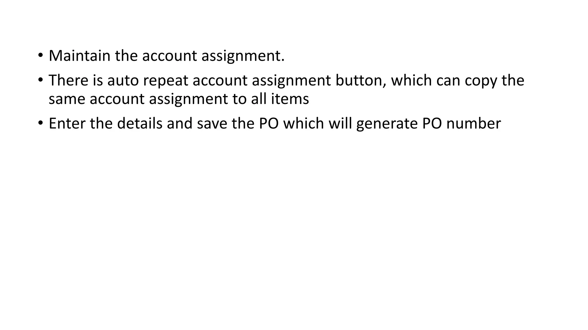 • Maintain the account assignment.
• There is auto repeat account assignment button, which can copy the
same account assignment to all items
• Enter the details and save the PO which will generate PO number
 