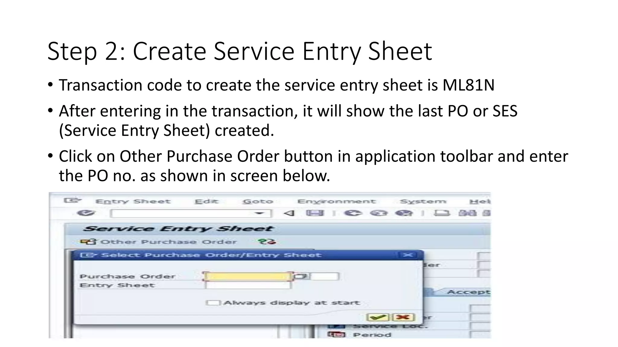 Step 2: Create Service Entry Sheet
• Transaction code to create the service entry sheet is ML81N
• After entering in the transaction, it will show the last PO or SES
(Service Entry Sheet) created.
• Click on Other Purchase Order button in application toolbar and enter
the PO no. as shown in screen below.
 