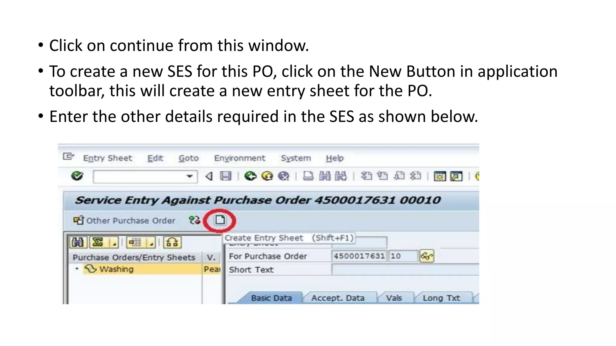• Click on continue from this window.
• To create a new SES for this PO, click on the New Button in application
toolbar, this will create a new entry sheet for the PO.
• Enter the other details required in the SES as shown below.
 