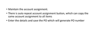 • Maintain the account assignment.
• There is auto repeat account assignment button, which can copy the
same account assignment to all items
• Enter the details and save the PO which will generate PO number
 