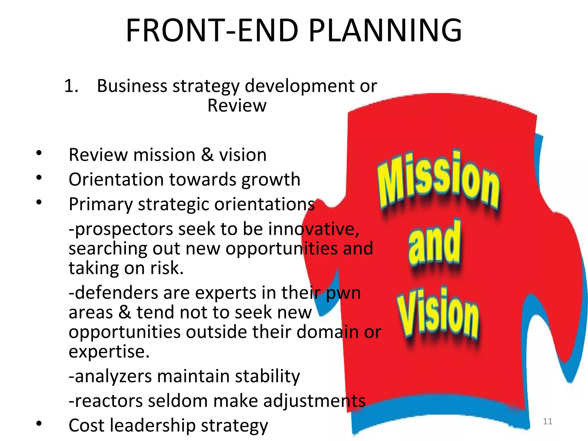 FRONT-END PLANNING Business strategy development or Review Review mission & vision Orientation towards growth Primary strategic orientations -prospectors seek to be innovative, searching out new opportunities and taking on risk. -defenders are experts in their pwn areas & tend not to seek new opportunities outside their domain or expertise. -analyzers maintain stability -reactors seldom make adjustments Cost leadership strategy 