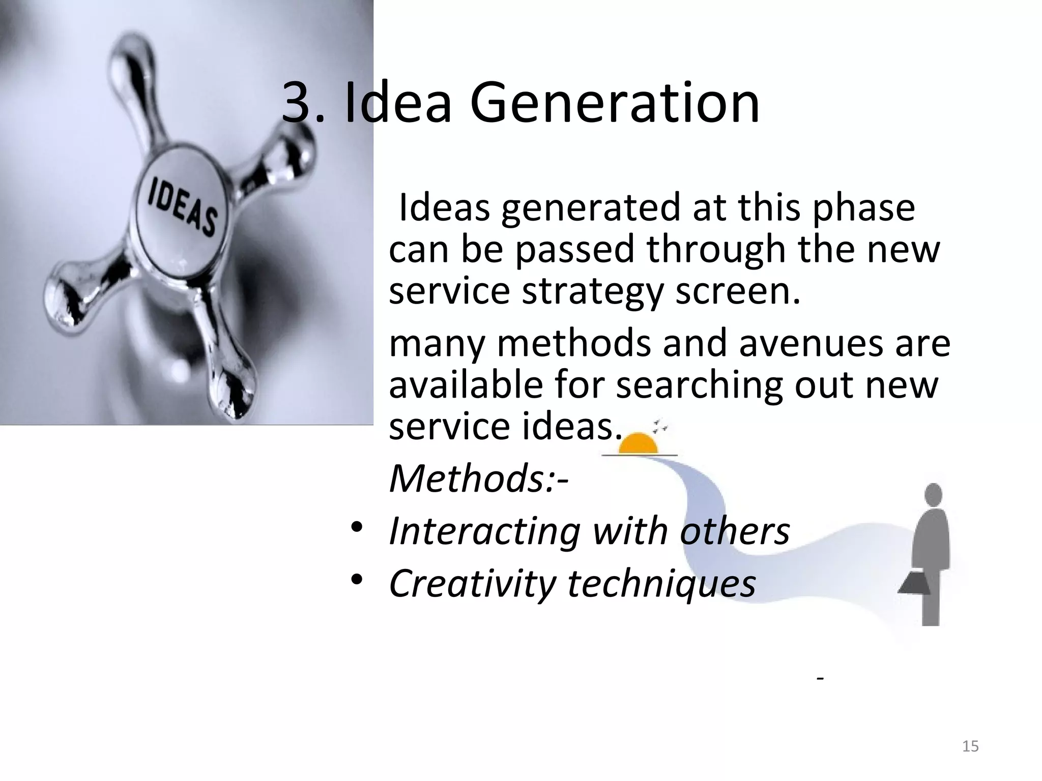 3. Idea Generation   Ideas generated at this phase can be passed through the new service strategy screen. many methods and avenues are available for searching out new service ideas. Methods:- Interacting with others Creativity techniques   - 
