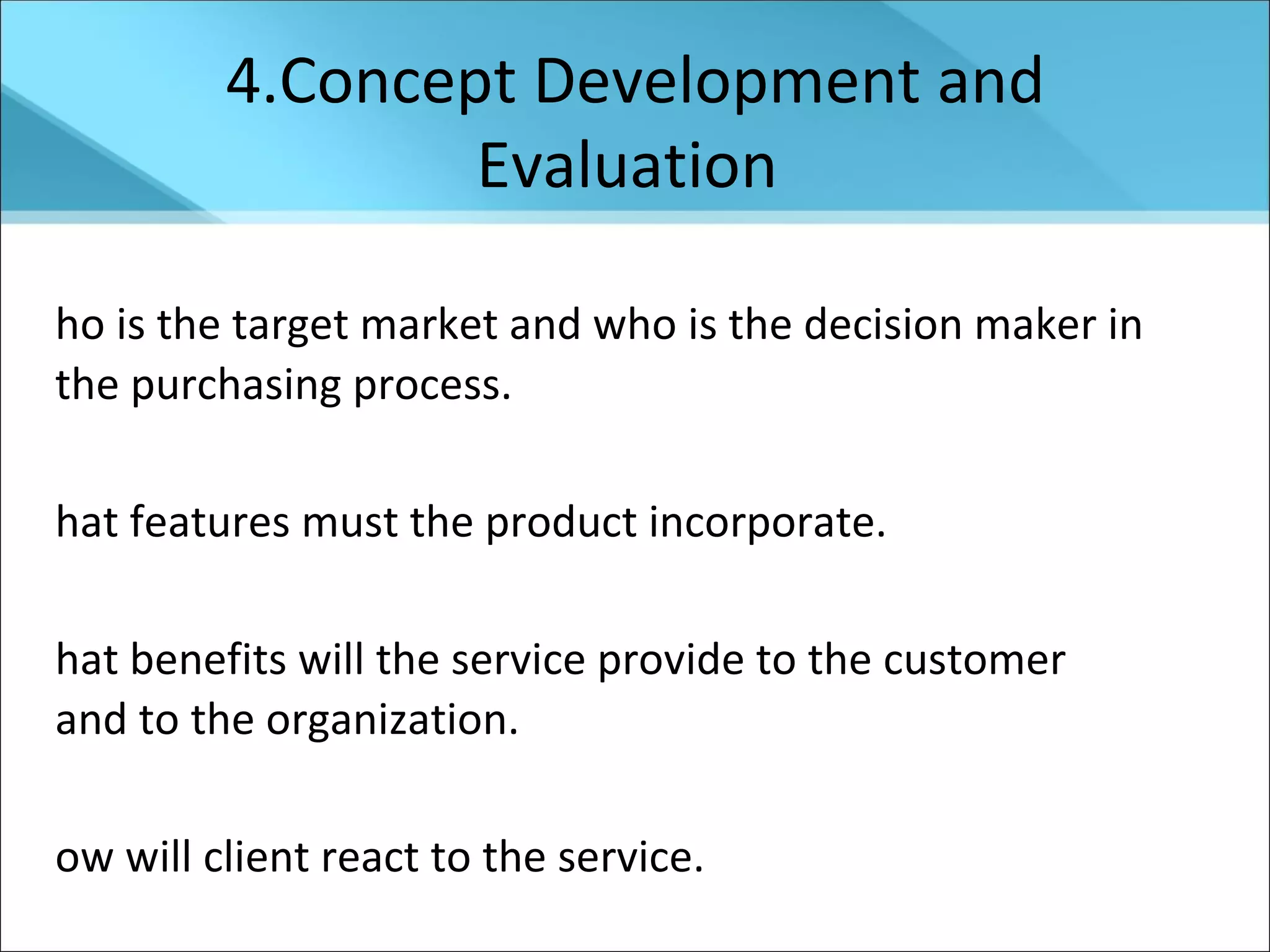 4.Concept Development and Evaluation  Who is the target market and who is the decision maker in the purchasing process. What features must the product incorporate. What benefits will the service provide to the customer  and to the organization. How will client react to the service.  How the service can be delivered most cost effectively. What will be the cost to deliver the service.  
