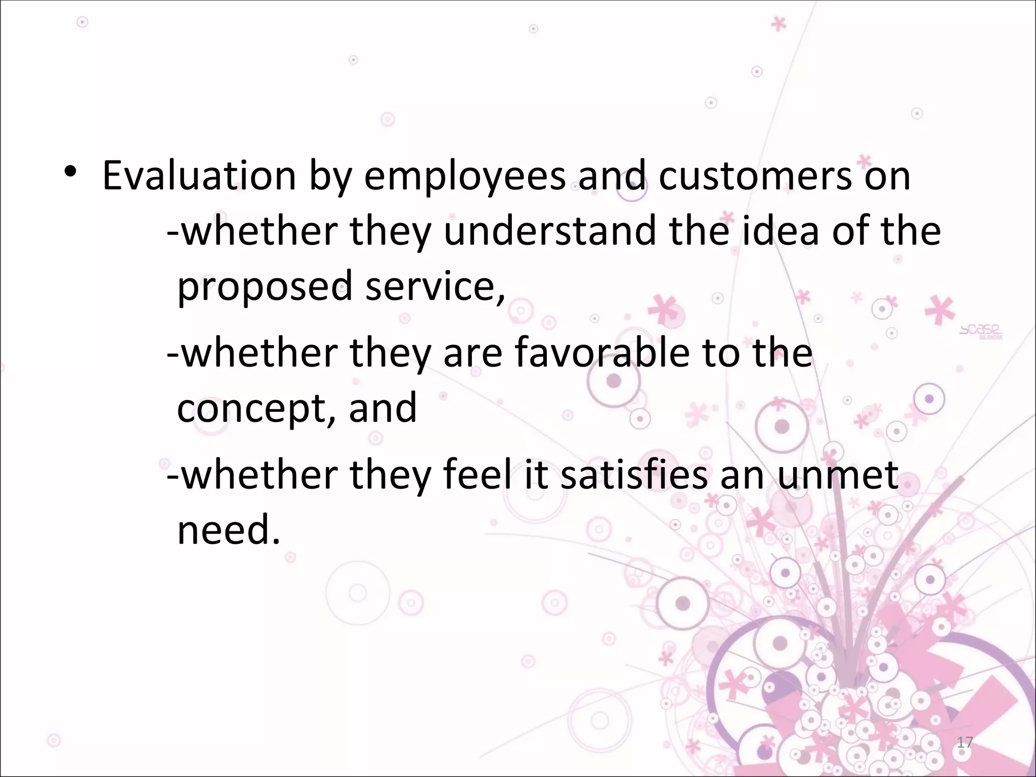 Evaluation by employees and customers on  -whether they understand the idea of the   proposed service, -whether they are favorable to the     concept, and  -whether they feel it satisfies an unmet   need. 