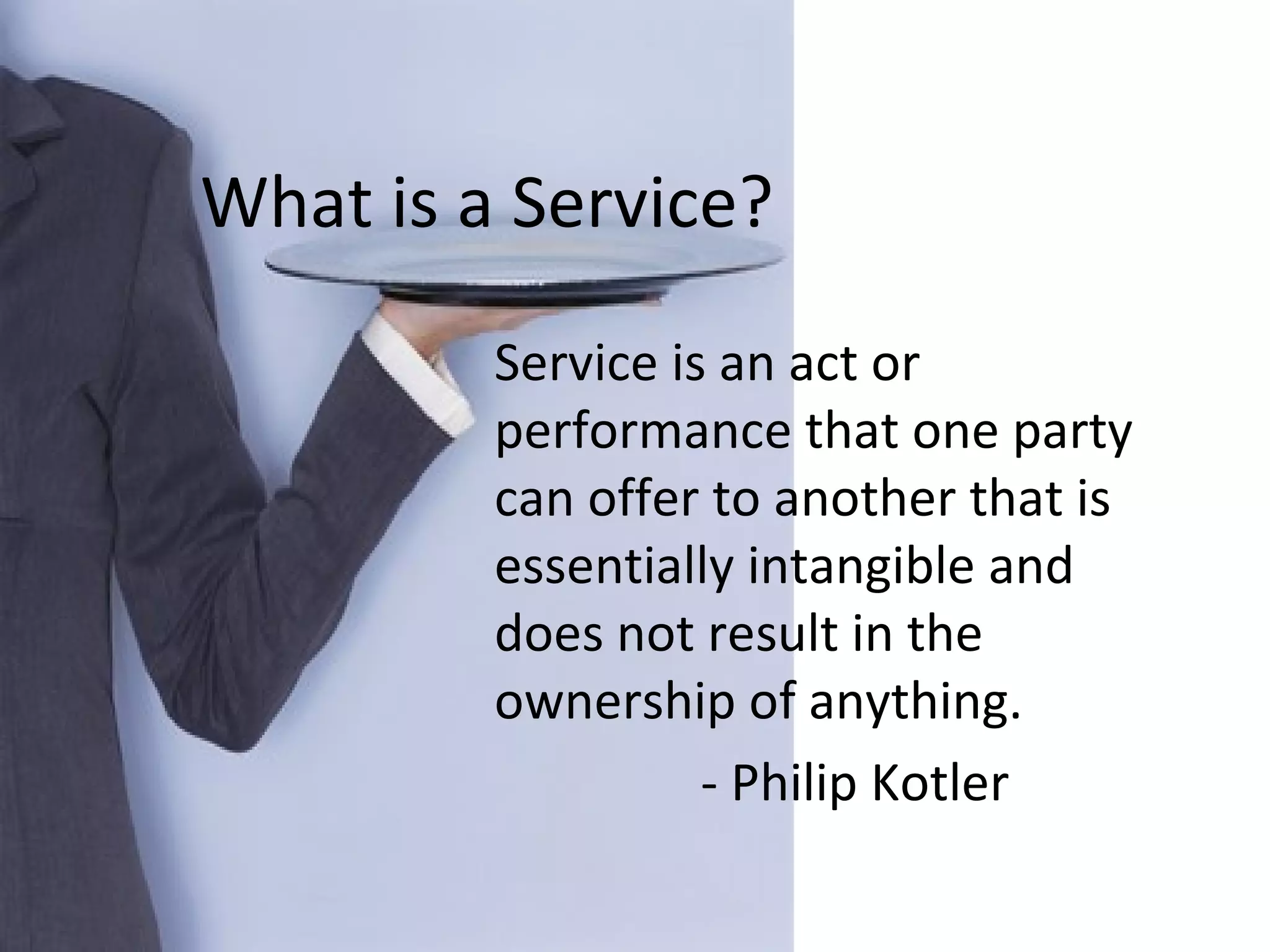 Service is an act or performance that one party can offer to another that is essentially intangible and does not result in the ownership of anything. - Philip Kotler What is a Service? 